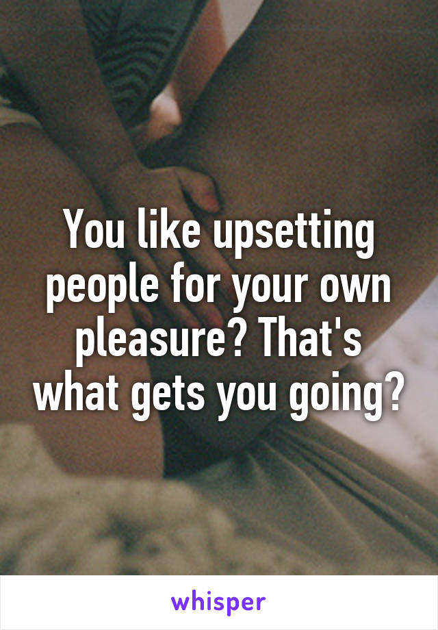 You like upsetting people for your own pleasure? That's what gets you going?