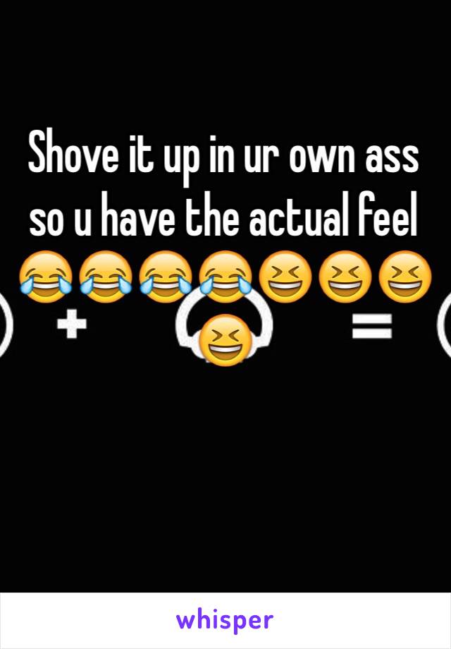 Shove it up in ur own ass so u have the actual feel 😂😂😂😂😆😆😆😆