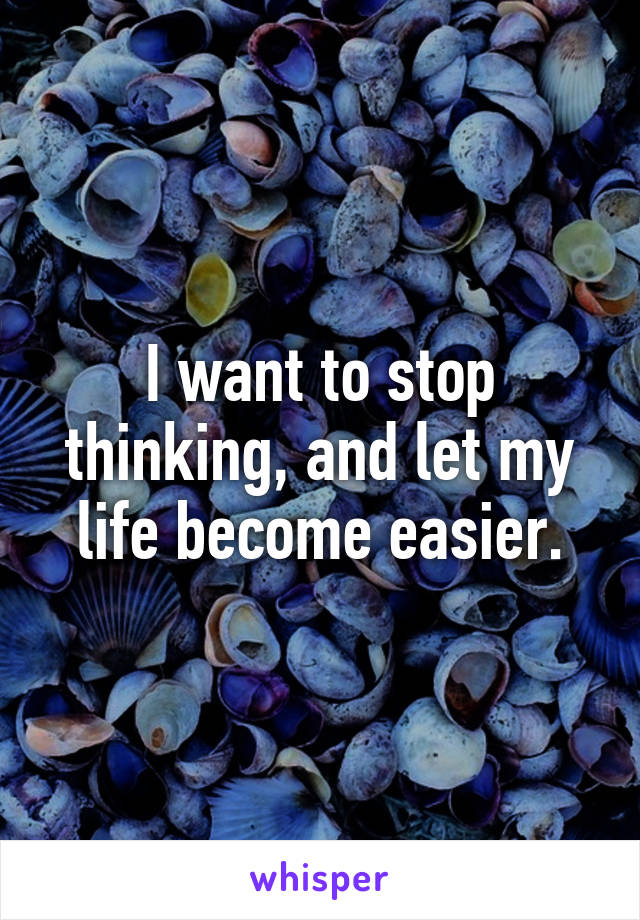 I want to stop thinking, and let my life become easier.