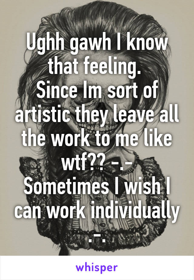 Ughh gawh I know that feeling. 
Since Im sort of artistic they leave all the work to me like wtf?? -.-
Sometimes I wish I can work individually .-.