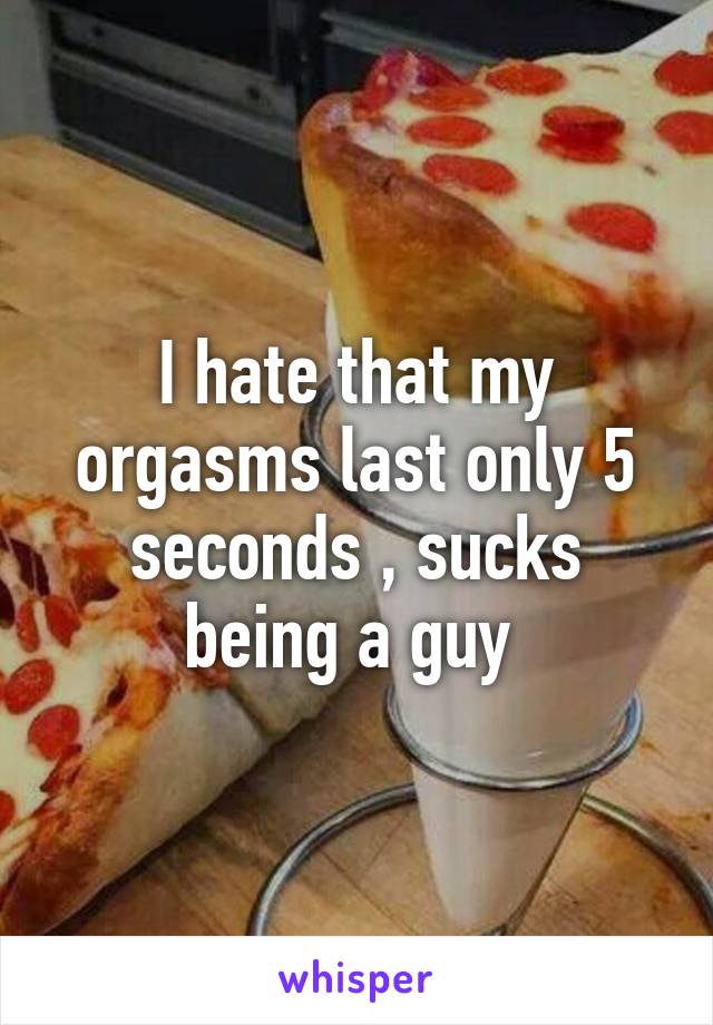 I hate that my orgasms last only 5 seconds , sucks being a guy 