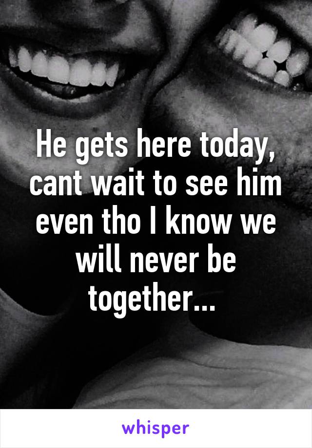 He gets here today, cant wait to see him even tho I know we will never be together... 