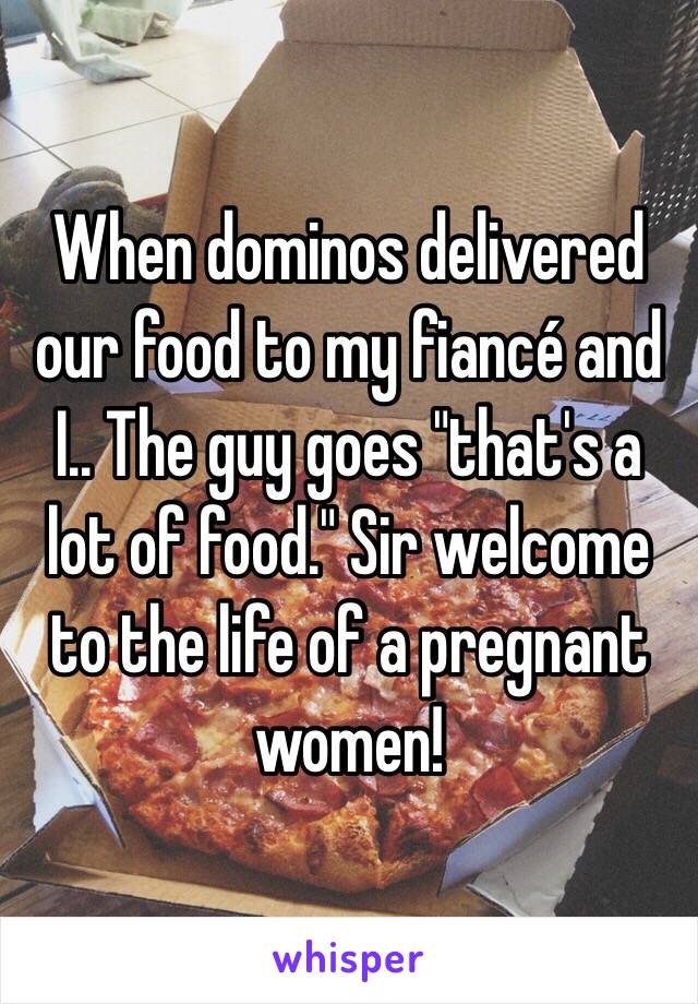 When dominos delivered our food to my fiancé and I.. The guy goes "that's a lot of food." Sir welcome to the life of a pregnant women! 