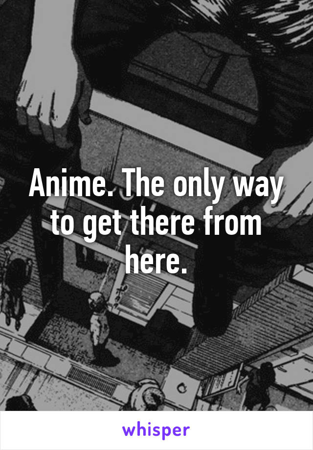 Anime. The only way to get there from here.