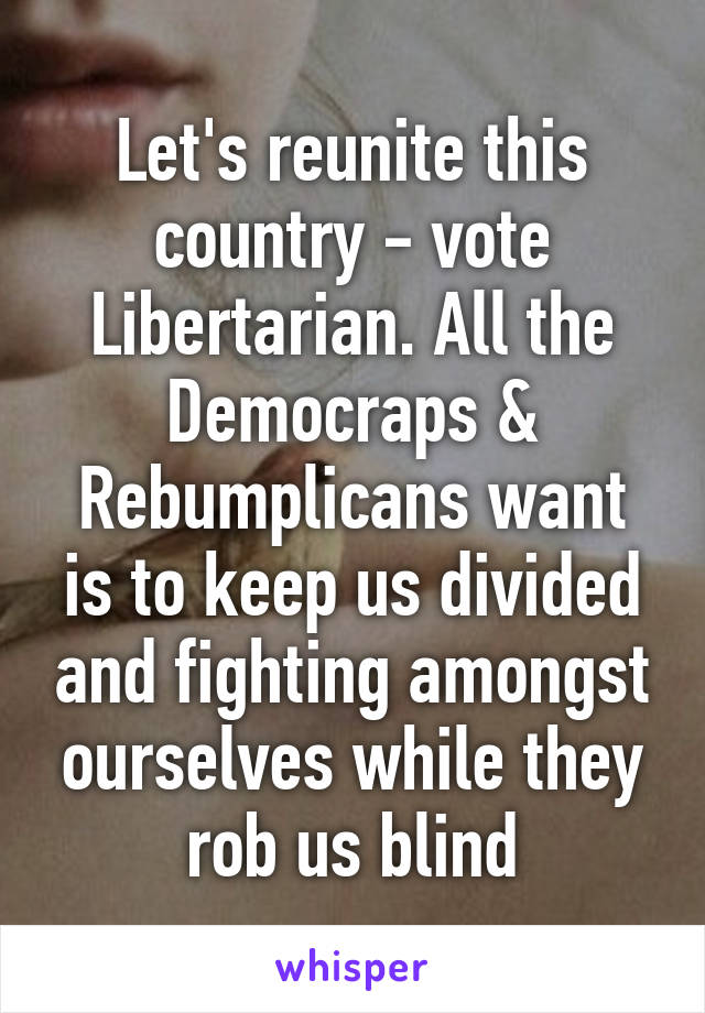 Let's reunite this country - vote Libertarian. All the Democraps & Rebumplicans want is to keep us divided and fighting amongst ourselves while they rob us blind