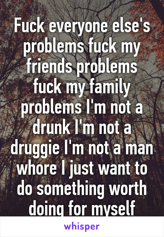 Fuck everyone else's problems fuck my friends problems fuck my family problems I'm not a drunk I'm not a druggie I'm not a man whore I just want to do something worth doing for myself