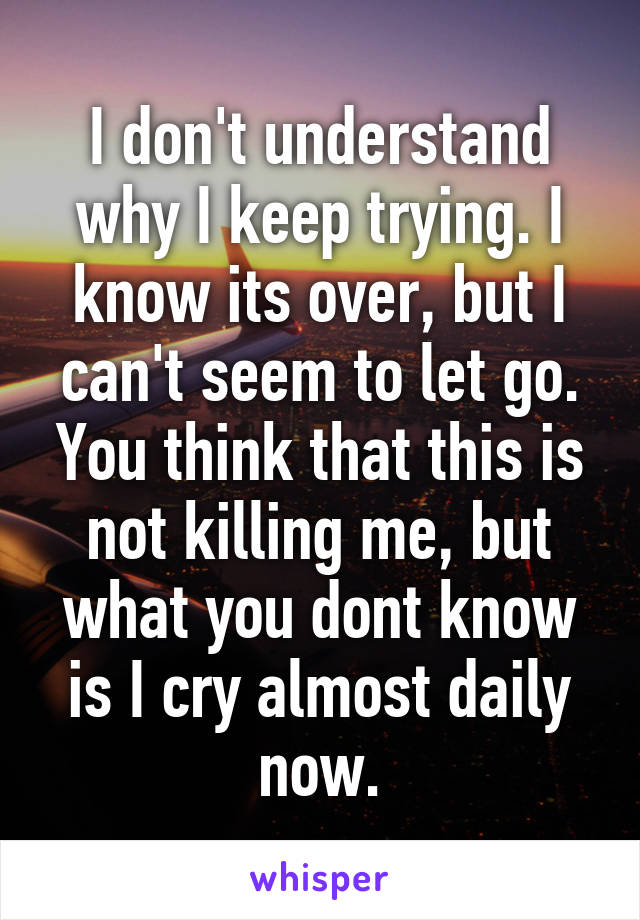 I don't understand why I keep trying. I know its over, but I can't seem to let go. You think that this is not killing me, but what you dont know is I cry almost daily now.