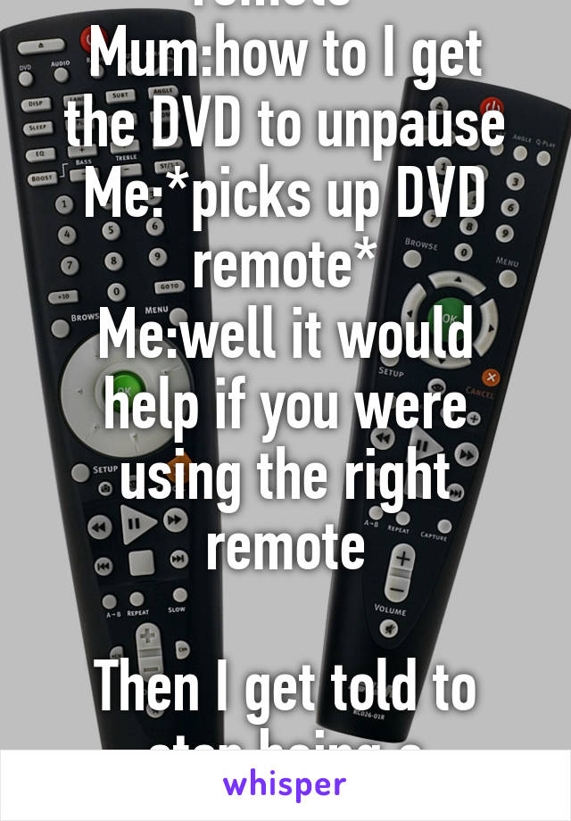 Mum:*holding TV remote*
Mum:how to I get the DVD to unpause
Me:*picks up DVD remote*
Me:well it would help if you were using the right remote

Then I get told to stop being a smartarse 
Like what?!?!?