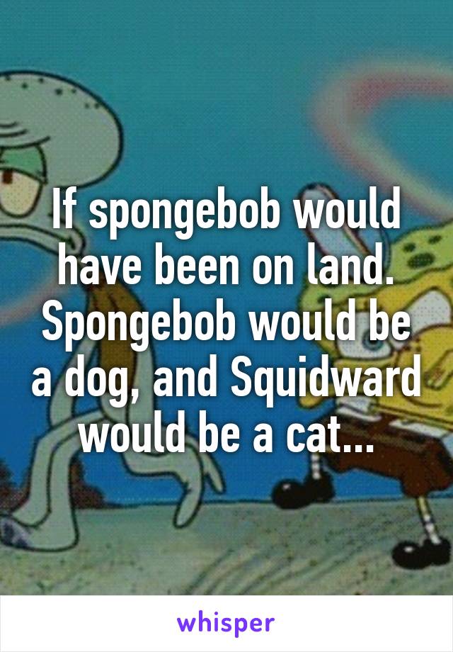 If spongebob would have been on land.
Spongebob would be a dog, and Squidward would be a cat...