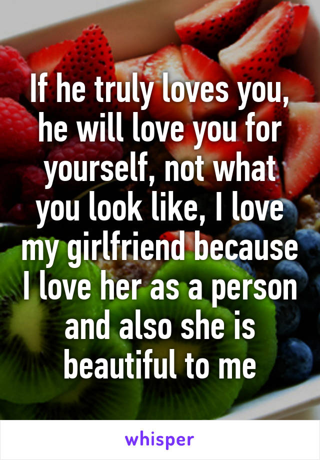 If he truly loves you, he will love you for yourself, not what you look like, I love my girlfriend because I love her as a person and also she is beautiful to me