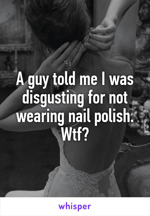 A guy told me I was disgusting for not wearing nail polish. Wtf?