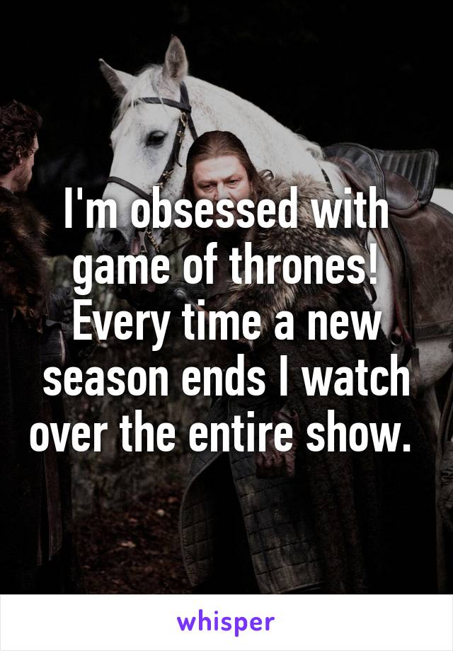 I'm obsessed with game of thrones! Every time a new season ends I watch over the entire show. 