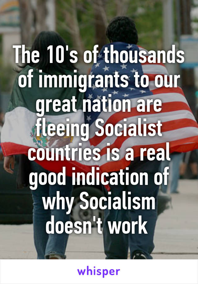 The 10's of thousands of immigrants to our great nation are fleeing Socialist countries is a real good indication of why Socialism doesn't work 