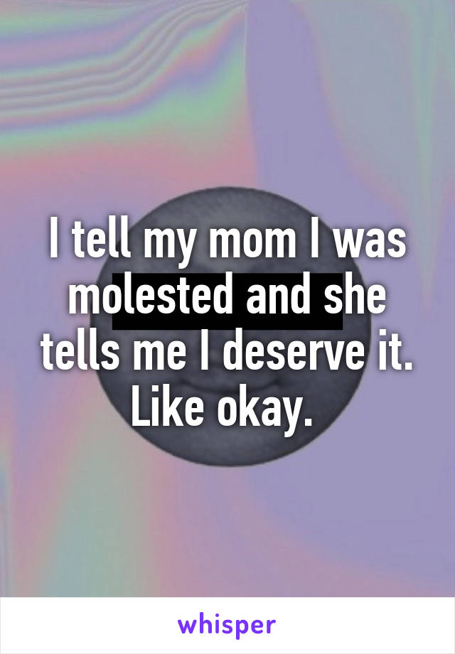 I tell my mom I was molested and she tells me I deserve it. Like okay. 