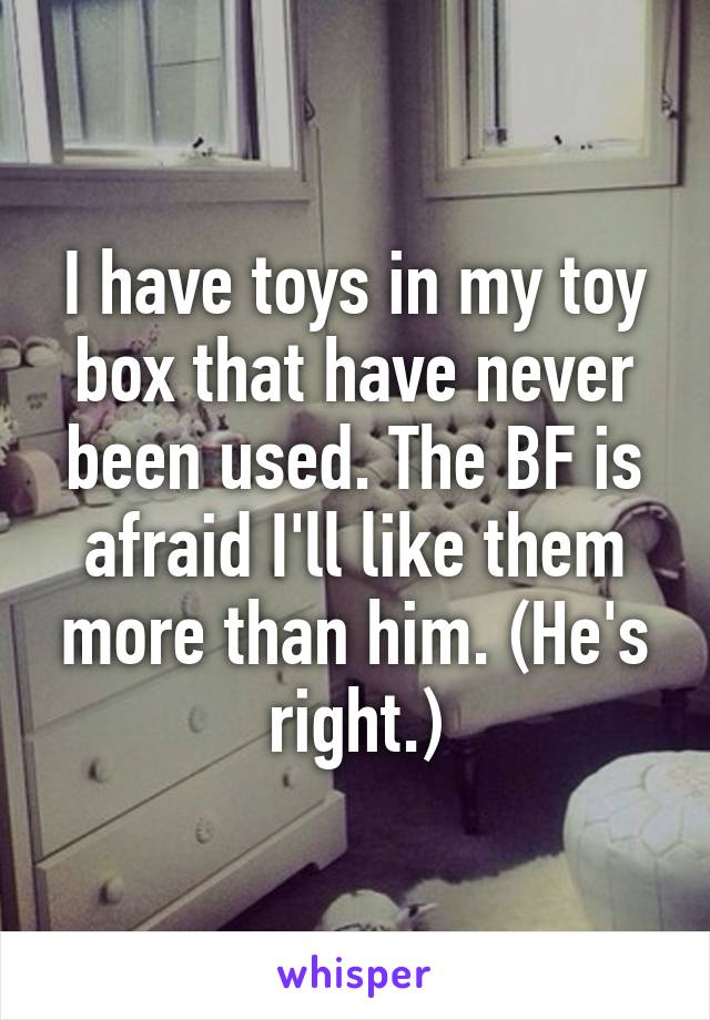 I have toys in my toy box that have never been used. The BF is afraid I'll like them more than him. (He's right.)