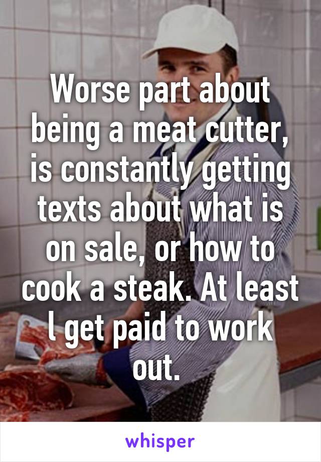 Worse part about being a meat cutter, is constantly getting texts about what is on sale, or how to cook a steak. At least l get paid to work out. 