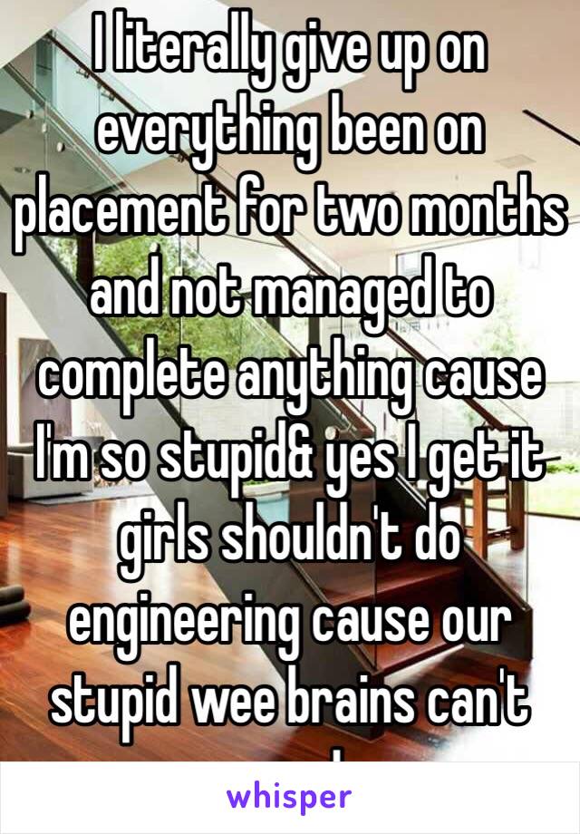 I literally give up on everything been on placement for two months and not managed to complete anything cause I'm so stupid& yes I get it girls shouldn't do engineering cause our stupid wee brains can't cope!