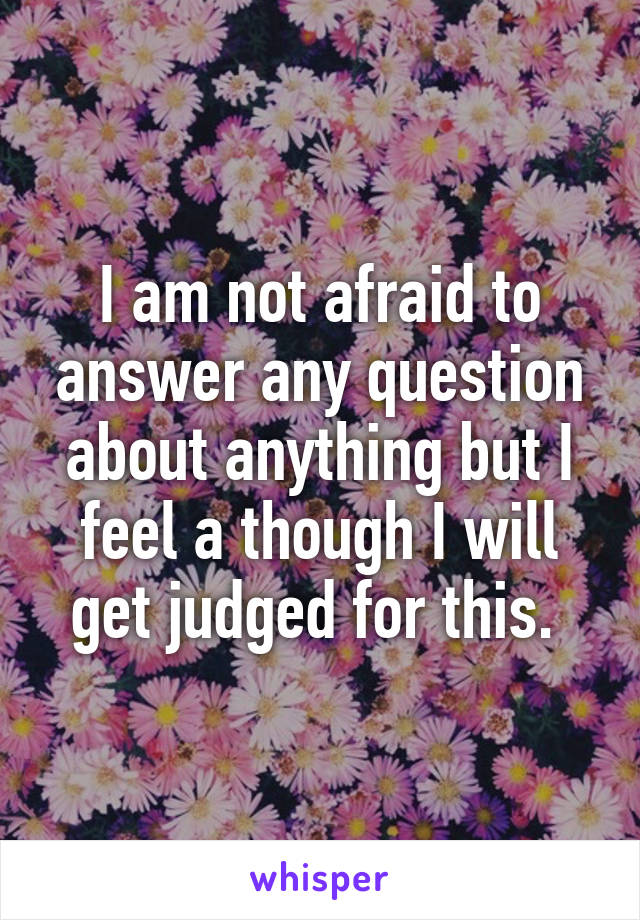 I am not afraid to answer any question about anything but I feel a though I will get judged for this. 