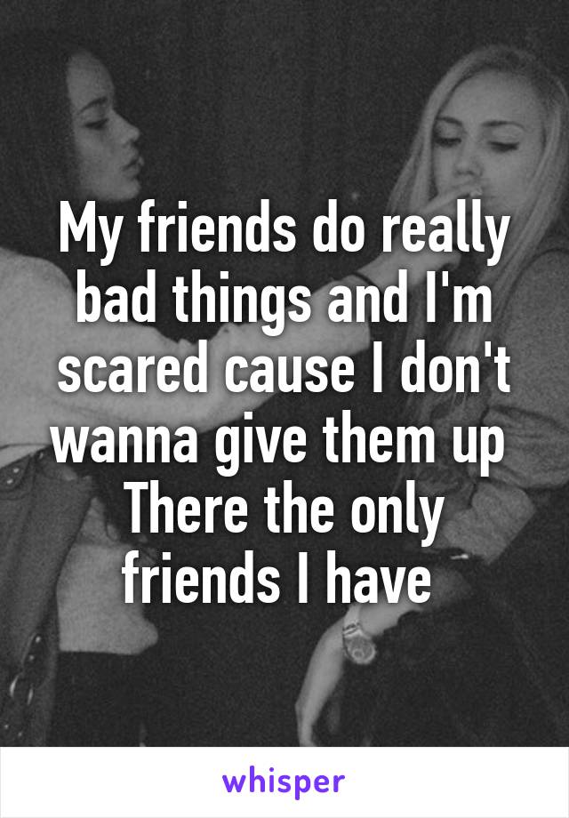 My friends do really bad things and I'm scared cause I don't wanna give them up 
There the only friends I have 