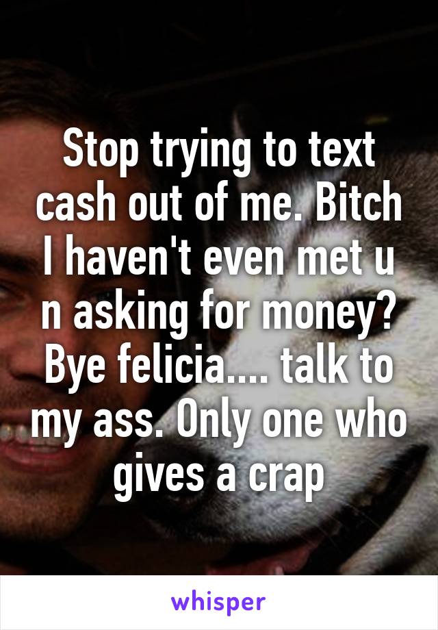 Stop trying to text cash out of me. Bitch I haven't even met u n asking for money? Bye felicia.... talk to my ass. Only one who gives a crap