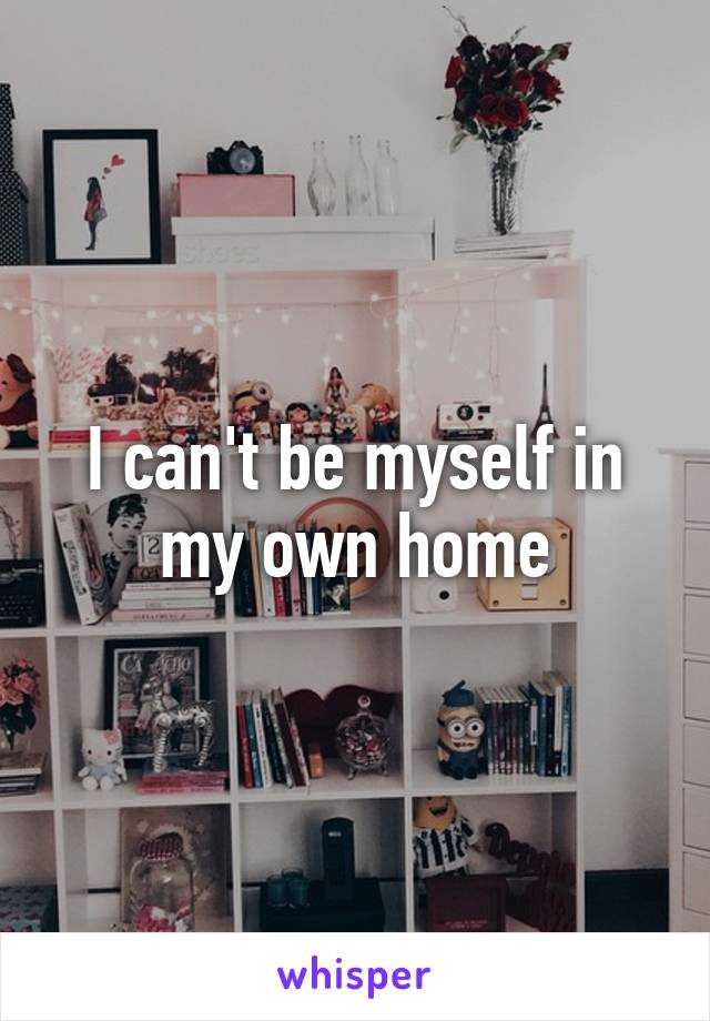 I can't be myself in my own home