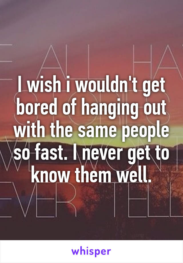 I wish i wouldn't get bored of hanging out with the same people so fast. I never get to know them well.