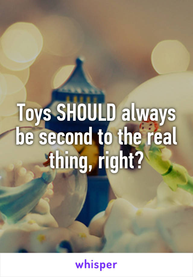 Toys SHOULD always be second to the real thing, right?