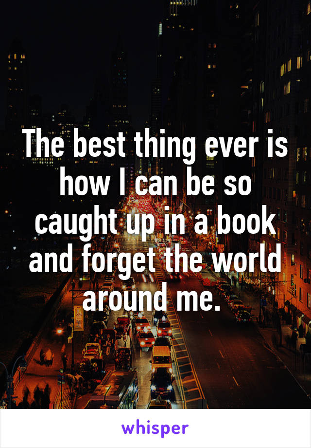 The best thing ever is how I can be so caught up in a book and forget the world around me. 