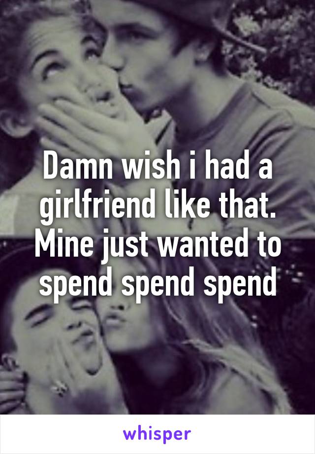 Damn wish i had a girlfriend like that. Mine just wanted to spend spend spend