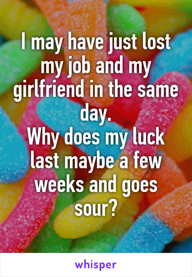 I may have just lost my job and my girlfriend in the same day.
Why does my luck last maybe a few weeks and goes sour?
