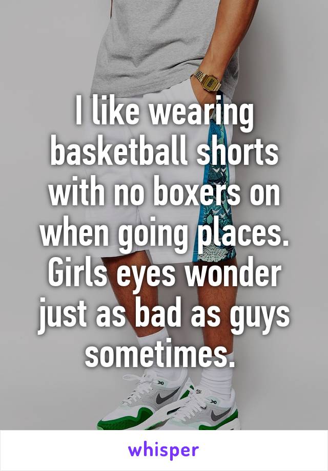 I like wearing basketball shorts with no boxers on when going places. Girls eyes wonder just as bad as guys sometimes. 