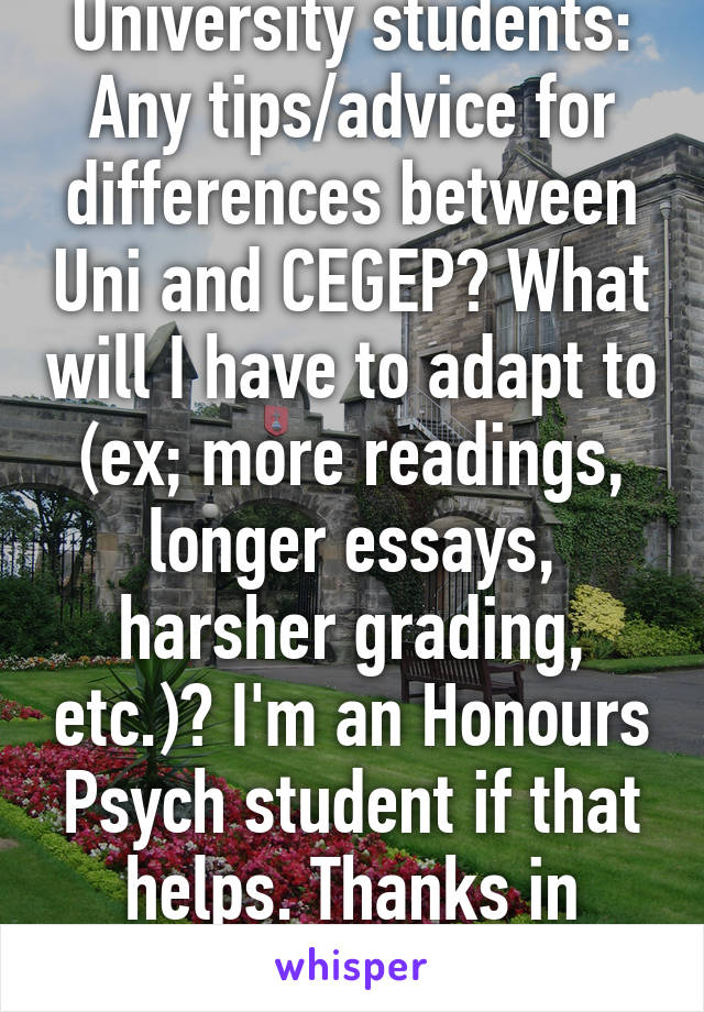 University students: Any tips/advice for differences between Uni and CEGEP? What will I have to adapt to (ex; more readings, longer essays, harsher grading, etc.)? I'm an Honours Psych student if that helps. Thanks in advance! 