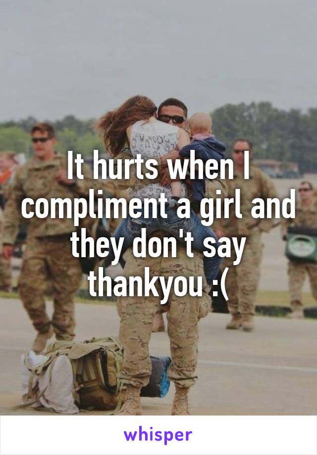 It hurts when I compliment a girl and they don't say thankyou :(