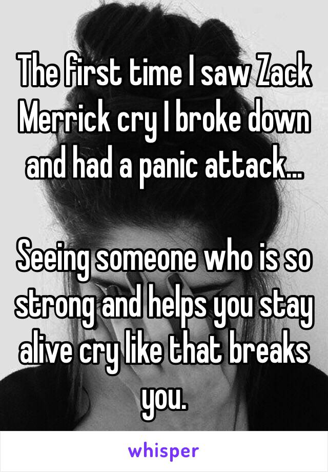 The first time I saw Zack Merrick cry I broke down and had a panic attack... 

Seeing someone who is so strong and helps you stay alive cry like that breaks you.