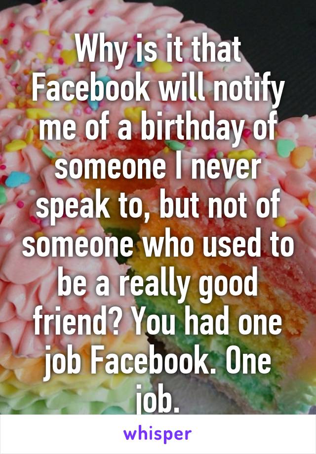 Why is it that Facebook will notify me of a birthday of someone I never speak to, but not of someone who used to be a really good friend? You had one job Facebook. One job.