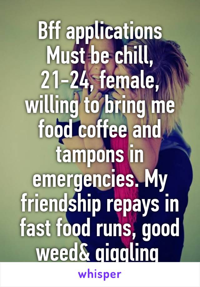 Bff applications
Must be chill, 21-24, female, willing to bring me food coffee and tampons in emergencies. My friendship repays in fast food runs, good weed& giggling 