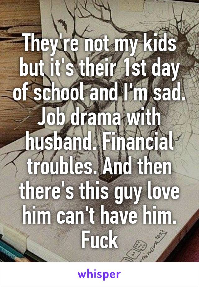 They're not my kids but it's their 1st day of school and I'm sad. Job drama with husband. Financial troubles. And then there's this guy love him can't have him. Fuck