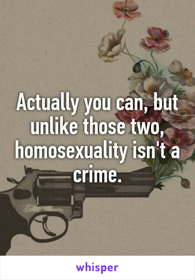 Actually you can, but unlike those two, homosexuality isn't a crime.