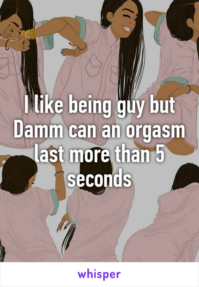 I like being guy but Damm can an orgasm last more than 5 seconds