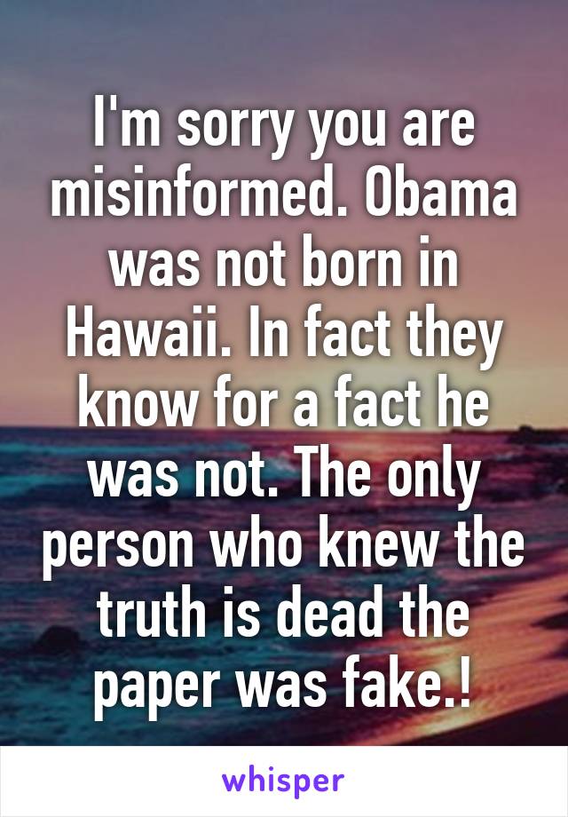 I'm sorry you are misinformed. Obama was not born in Hawaii. In fact they know for a fact he was not. The only person who knew the truth is dead the paper was fake.!