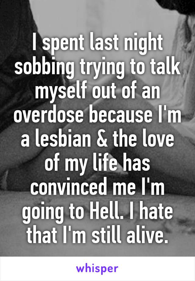 I spent last night sobbing trying to talk myself out of an overdose because I'm a lesbian & the love of my life has convinced me I'm going to Hell. I hate that I'm still alive.