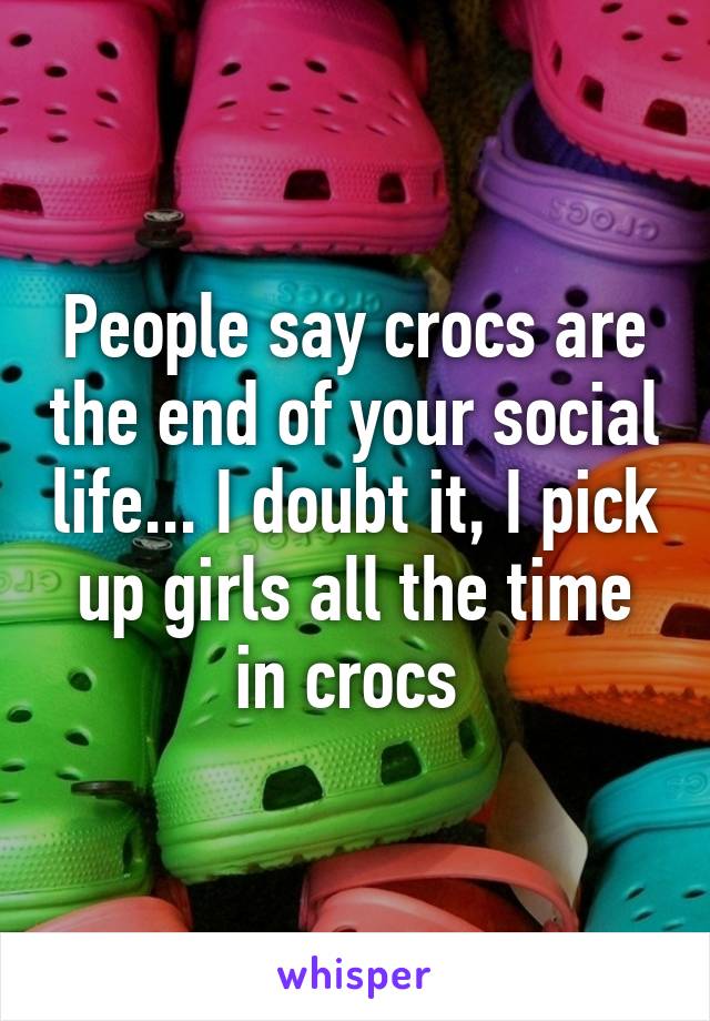 People say crocs are the end of your social life... I doubt it, I pick up girls all the time in crocs 