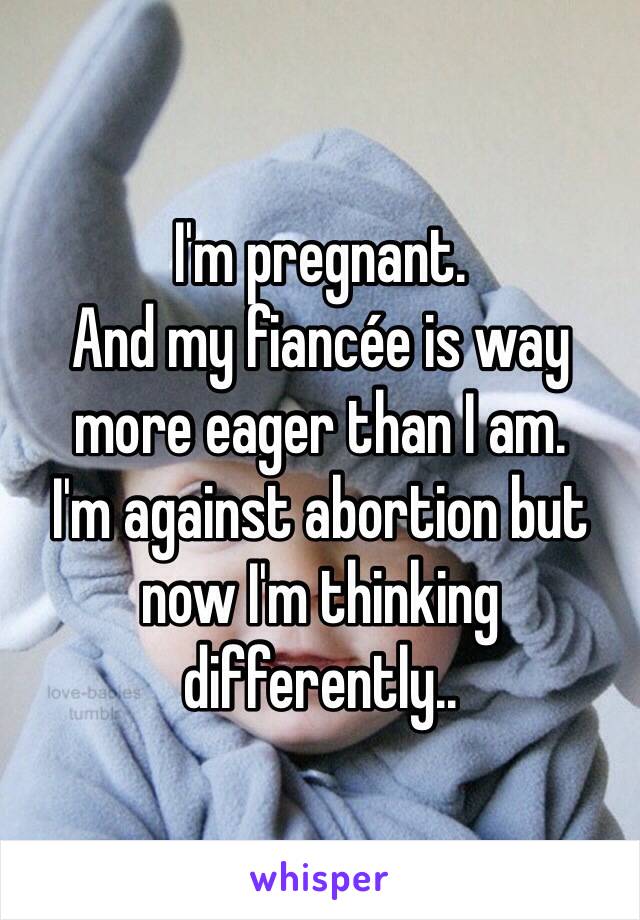 I'm pregnant. 
And my fiancée is way more eager than I am. 
I'm against abortion but now I'm thinking differently..
