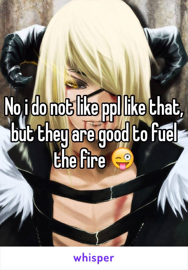 No i do not like ppl like that, but they are good to fuel the fire 😜