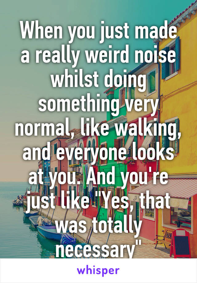 When you just made a really weird noise whilst doing something very normal, like walking, and everyone looks at you. And you're just like "Yes, that was totally necessary"