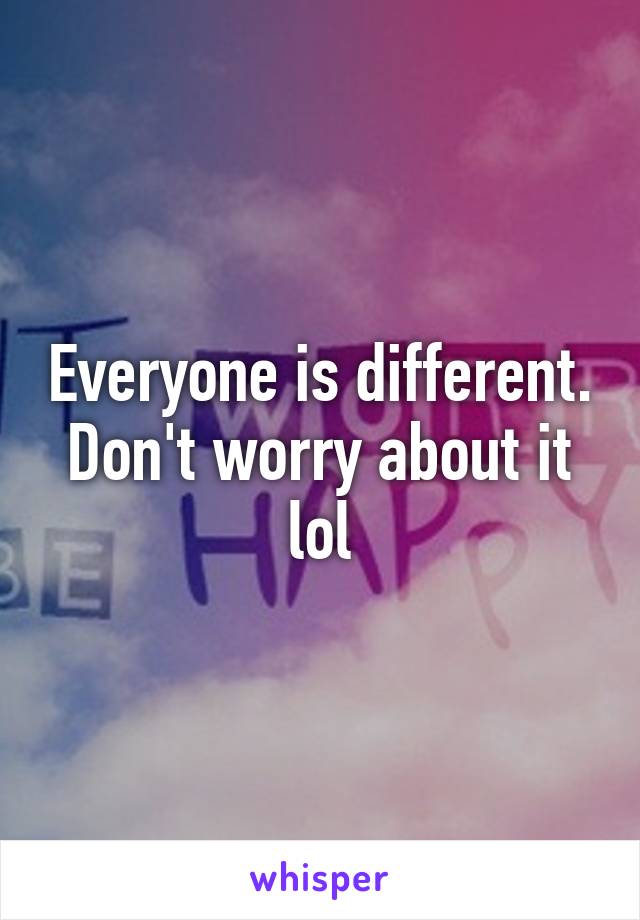 Everyone is different. Don't worry about it lol