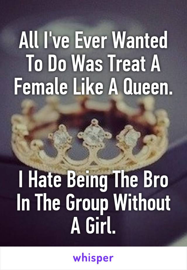 All I've Ever Wanted To Do Was Treat A Female Like A Queen. 


I Hate Being The Bro In The Group Without A Girl.