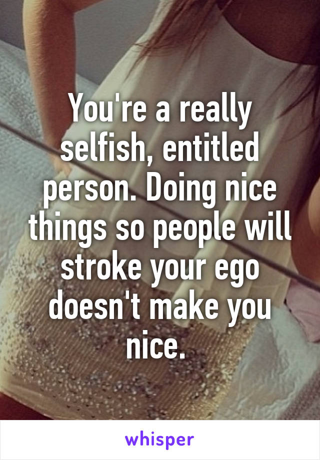 You're a really selfish, entitled person. Doing nice things so people will stroke your ego doesn't make you nice. 