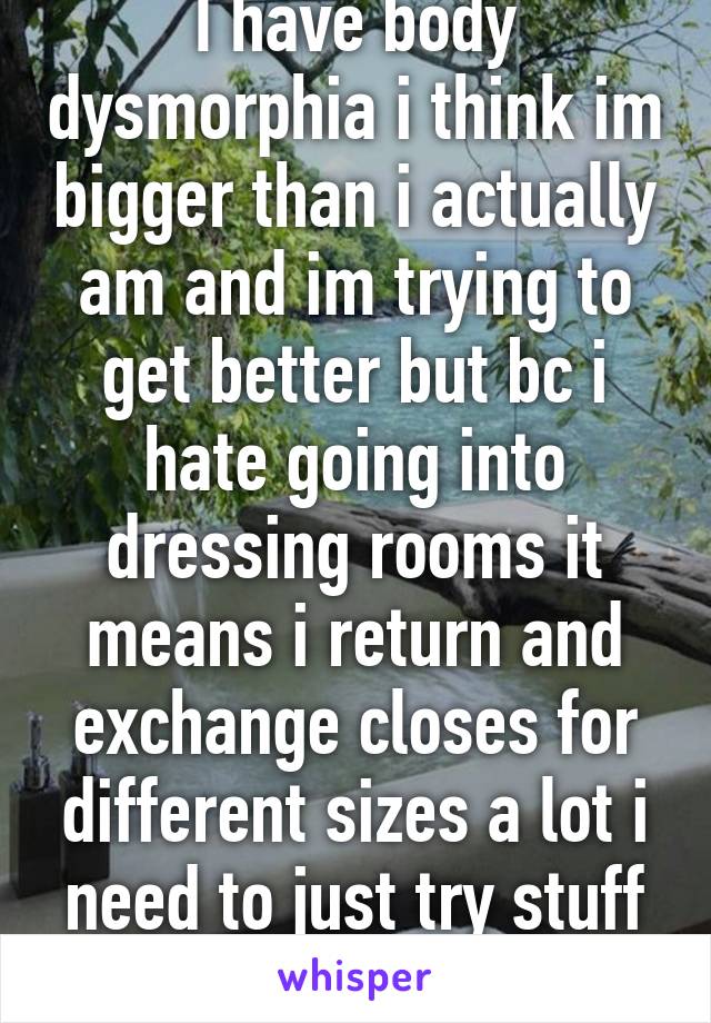 I have body dysmorphia i think im bigger than i actually am and im trying to get better but bc i hate going into dressing rooms it means i return and exchange closes for different sizes a lot i need to just try stuff on 