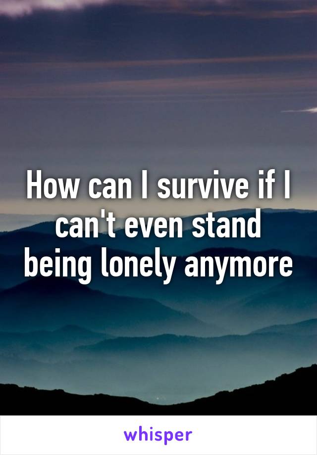 How can I survive if I can't even stand being lonely anymore